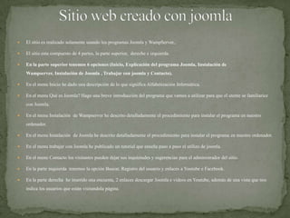 Sitio web creado con joomlaElsitioesrealizado solamente usando losprogramasJoomla y WampServer,.Elsitioestacompuesto de 4 partes, la parte superior,  dereche e izquierda.En la parte superiortenemos 6 opciones (Inicio, Explicación del programaJoomla, Instalación de Wampserver, Instalación de Joomla , Trabajar con joomla y Contacto).En el menu Iniciohe dado una descripción de lo que significa Alfabetización Informática.En el menu QuéesJoomla? Hago una breve introducción del programaquevamos a utilizar para queel utente se familiarice con Joomla.En el menu Instalación  de Wampserverhedescritodetalladamenteelprocedimiento para instalarelprograma en nuestroordenador.En el menu Instalación  de Joomlahedescritodetalladamenteelprocedimiento para instalarelprograma en nuestroordenador.En el menu trabajar con Joomlahepublicado un tutorial queenseñapaso a pasoelutilizo de joomla.En el menu Contactolosvisitantespuedendejarsusinquietudes y sugerencias para eladministrador del sitio.En la parte inquierdatenemos la opción Buscar, Registro del usuario y enlaces a Youtube e Facebook.En la parte derechaheinserido una encuesta, 2 enlacesdescargarJoomla e videos en Youtube, además de una vista quenos indica losusuariosqueestán visitandola página.
