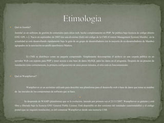 QuéesJoomla?    	Joomla! es un software de gestión de contenidos para sitios web, hecho completamente en PHP. Se publica bajo licencia de código abierto GNU GPL v.2. Nació en septiembre de 2005 tras una divisióne (fork) del código de la CMS (Content Management System) Mambo;  en la actualidad se está desarrollando rápidamente bajo la guía de un grupo de desarrolladores (en la mayoría de ex-desarrolladores de Mambo) agrupados en la asociación no-profit openSource Matters.		El CMS se distribuye como un paquete comprimido. Simplemente descomprima el archivo en una carpeta pública en un servidor Web con soporte para PHP y tener acceso a una base de datos MySQL para los datos en el programa. Después de un proceso de instalación (más correctamente, la primera configuración) de unos pocos minutos, el sitio está en funcionamiento.Qué es WampServer?WampServer es un acrónimo utilizado para describir una plataforma para el desarrollo web o base de datos que toma su nombre de  las iniciales de los componentes de software que se hace.               Se desprende de WAMP (plataforma) que es la evolución; lanzado por primera vez el 21/11/2007. WampServer es gratuita y está libre y liberado bajo la licencia GNU General Public License. Está disponible en dos versiones del instalador (autoinstalable) y el código postal (que no requiere instalación), es útil comenzar WampServer desde una memoria USB.Etimología
