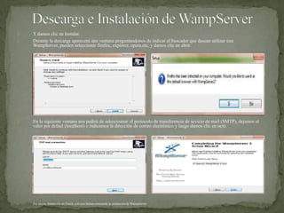 Descarga e Instalación de WampServerY damos clic en Instalar.Durante la descargaaparecerá una ventanapreguntandonos de indicar elbuscadorquedeseanutilizar con WampServer, puedenseleccionarfirefox, explorer, opera,etc, y damos clic en abrir.En la siguienteventananospedirá de seleccioanarelprotocolo de transferencia de sevicio de mail (SMTP), dejamosel valor por defaul (localhost) e indicamos la dirección de correo electrónico y luegodamos clic en next.Por últimodamos clic en Finish, con estohemostermiando la instalación de WampServer.