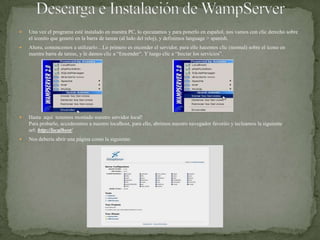 Descarga e Instalación de WampServerUna vez el programa esté instalado en nuestra PC, lo ejecutamos y para ponerlo en español, nos vamos con clic derecho sobre el iconito que generó en la barra de tareas (al lado del reloj), y definimos language > spanish.Ahora, comencemos a utilizarlo…Lo primero es encender el servidor, para ello hacemos clic (normal) sobre el ícono en nuestra barra de tareas, y le damos clic a “Encender”. Y luego clic a “Iniciar los servicios”.Hasta  aquí  tenemos montado nuestro servidor local!Para probarlo, accederemos a nuestro localhost, para ello, abrimos nuestro navegador favorito y tecleamos la siguiente url: http://localhost/Nos debería abrir una página como la siguiente: