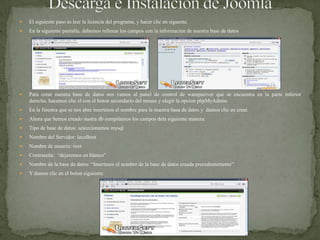 Descarga e Instalación de JoomlaEl siguiente paso es leer la licencia del programa, y hacer clic en siguente.En la siguiente pantalla, debemos rellenar los campos con la información de nuestra base de datosPara crear nuestra base de datos nos vamos al panel de control de wampserver que se encuentra en la parte inferior derecha, hacemos clic el con el boton secundario del mouse y elegir la opcion phpMyAdmin.En la finestra que se nos abre inserimos el nombre para la nuestra basa de datos y  damos clic en crear.Ahora que hemos creado nustra db compilamos los campos dela siguiente manera:Tipo de base de datos: seleccionamos mysqlNombre del Servidor: localhostNombre de usuario: rootContraseña:  “dejaremos en blanco”Nombre de la base de datos: “Inserimos el nombre de la base de datos creada precedentemente”Y damos clic en el boton siguiente.