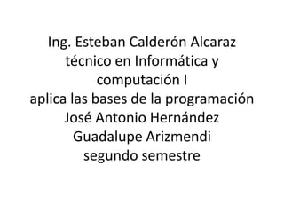 Ing. Esteban Calderón Alcaraz
      técnico en Informática y
            computación I
aplica las bases de la programación
      José Antonio Hernández
        Guadalupe Arizmendi
         segundo semestre
 