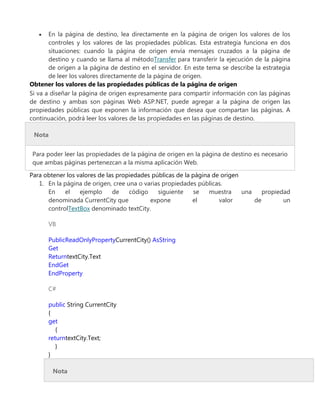 En la página de destino, lea directamente en la página de origen los valores de los
controles y los valores de las propiedades públicas. Esta estrategia funciona en dos
situaciones: cuando la página de origen envía mensajes cruzados a la página de
destino y cuando se llama al métodoTransfer para transferir la ejecución de la página
de origen a la página de destino en el servidor. En este tema se describe la estrategia
de leer los valores directamente de la página de origen.
Obtener los valores de las propiedades públicas de la página de origen
Si va a diseñar la página de origen expresamente para compartir información con las páginas
de destino y ambas son páginas Web ASP.NET, puede agregar a la página de origen las
propiedades públicas que exponen la información que desea que compartan las páginas. A
continuación, podrá leer los valores de las propiedades en las páginas de destino.
Nota
Para poder leer las propiedades de la página de origen en la página de destino es necesario
que ambas páginas pertenezcan a la misma aplicación Web.
Para obtener los valores de las propiedades públicas de la página de origen
1. En la página de origen, cree una o varias propiedades públicas.
En el ejemplo de código siguiente se muestra una propiedad
denominada CurrentCity que expone el valor de un
controlTextBox denominado textCity.
VB
PublicReadOnlyPropertyCurrentCity() AsString
Get
ReturntextCity.Text
EndGet
EndProperty
C#
public String CurrentCity
{
get
{
returntextCity.Text;
}
}
Nota
 