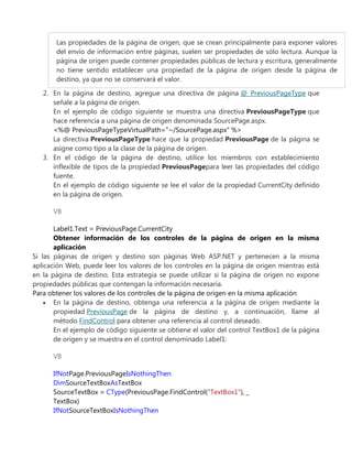 Las propiedades de la página de origen, que se crean principalmente para exponer valores
del envío de información entre páginas, suelen ser propiedades de sólo lectura. Aunque la
página de origen puede contener propiedades públicas de lectura y escritura, generalmente
no tiene sentido establecer una propiedad de la página de origen desde la página de
destino, ya que no se conservará el valor.
2. En la página de destino, agregue una directiva de página @ PreviousPageType que
señale a la página de origen.
En el ejemplo de código siguiente se muestra una directiva PreviousPageType que
hace referencia a una página de origen denominada SourcePage.aspx.
<%@ PreviousPageTypeVirtualPath="~/SourcePage.aspx" %>
La directiva PreviousPageType hace que la propiedad PreviousPage de la página se
asigne como tipo a la clase de la página de origen.
3. En el código de la página de destino, utilice los miembros con establecimiento
inflexible de tipos de la propiedad PreviousPagepara leer las propiedades del código
fuente.
En el ejemplo de código siguiente se lee el valor de la propiedad CurrentCity definido
en la página de origen.
VB
Label1.Text = PreviousPage.CurrentCity
Obtener información de los controles de la página de origen en la misma
aplicación
Si las páginas de origen y destino son páginas Web ASP.NET y pertenecen a la misma
aplicación Web, puede leer los valores de los controles en la página de origen mientras está
en la página de destino. Esta estrategia se puede utilizar si la página de origen no expone
propiedades públicas que contengan la información necesaria.
Para obtener los valores de los controles de la página de origen en la misma aplicación
En la página de destino, obtenga una referencia a la página de origen mediante la
propiedad PreviousPage de la página de destino y, a continuación, llame al
método FindControl para obtener una referencia al control deseado.
En el ejemplo de código siguiente se obtiene el valor del control TextBox1 de la página
de origen y se muestra en el control denominado Label1:
VB
IfNotPage.PreviousPageIsNothingThen
DimSourceTextBoxAsTextBox
SourceTextBox = CType(PreviousPage.FindControl("TextBox1"), _
TextBox)
IfNotSourceTextBoxIsNothingThen
 