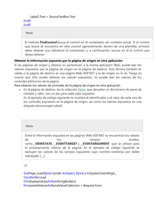 Label1.Text = SourceTextBox.Text
EndIf
EndIf
Nota
El método FindControl busca el control en el contenedor de nombres actual. Si el control
que busca se encuentra en otro control (generalmente, dentro de una plantilla), primero
debe obtener una referencia al contenedor y, a continuación, buscar en él el control que
desea obtener.
Obtener la información expuesta por la página de origen en otra aplicación
Si las páginas de origen y destino no pertenecen a la misma aplicación Web, puede leer los
valores expuestos por la página de origen en la página de destino. Esta técnica también es
válida si la página de destino es una página Web ASP.NET y la de origen no lo es. Tenga en
cuenta que sólo puede obtener los valores expuestos; no puede leer los valores de los
controles arbitrarios de la página.
Para obtener los valores de controles de la página de origen en otra aplicación
En la página de destino, lea la colección Form, que devuelve un diccionario de pares de
nombre y valor, con un par para cada valor expuesto.
En el ejemplo de código siguiente se muestra el identificador y el valor de cada uno de
los controles expuestos en la página de origen, así como los valores expuestos en una
etiqueta denominada Label1.
Nota
Entre la información expuesta en las páginas Web ASP.NET se encuentran los valores
de los campos ocultos,
como__VIEWSTATE, __EVENTTARGET y __EVENTARGUMENT, que se utilizan para
el procesamiento interno de la página. En el ejemplo de código siguiente se
excluyen los valores de los campos expuestos cuyo nombre comienza por doble
subrayado (__).
VB
SubPage_Load(ByVal sender AsObject, ByVal e AsSystem.EventArgs) _
HandlesMe.Load
DimdisplayValuesAsNewStringBuilder()
DimpostedValuesAsNameValueCollection = Request.Form
 