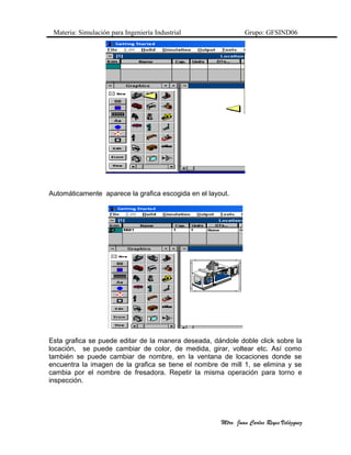 Materia: Simulación para Ingeniería Industrial Grupo: GFSIND06
Automáticamente aparece la grafica escogida en el layout.
Esta grafica se puede editar de la manera deseada, dándole doble click sobre la
locación, se puede cambiar de color, de medida, girar, voltear etc. Así como
también se puede cambiar de nombre, en la ventana de locaciones donde se
encuentra la imagen de la grafica se tiene el nombre de mill 1, se elimina y se
cambia por el nombre de fresadora. Repetir la misma operación para torno e
inspección.
Mtro. Juan Carlos Reyes Velàzquez
 