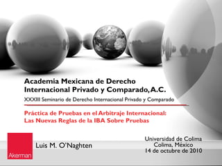 Academia Mexicana de Derecho
Internacional Privado y Comparado, A.C.
XXXIII Seminario de Derecho Internacional Privado y Comparado

Práctica de Pruebas en el Arbitraje Internacional: 
Las Nuevas Reglas de la IBA Sobre Pruebas

                                                 Universidad de Colima
    Luis M. O’Naghten                               Colima, México
                                                 14 de octubre de 2010
 