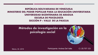 REPÚBLICA BOLIVARIANA DE VENEZUELA
MINISTERIO DEL PODER POPULAR PARA LA EDUCACIÓN UNIVERSITARIA
UNIVERSIDAD BICENTENARIA DE ARAGUA
ESCUELA DE PSICOLOGÍA
SECCIÓN P 1 VALLE DE LA PASCUA
Métodos de investigación en la
psicología social
Participante: Andrea Del Valle C.i 25.757.123Marzo, 04. 2019
 