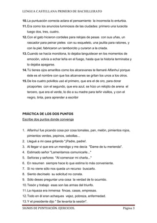 LENGUA CASTELLANA PRIMERO DE BACHILLERATO
SIGNOS DE PUNTUACIÓN. EJERCICIOS. Página 3
10.La puntuación correcta aclara el pensamiento la incorrecta lo enturbia.
11.Era como los anuncios luminosos de las ciudades: primero una lucecita
luego dos, tres, cuatro.
12.Con el gato hicieron cordeles para relojes de pesas con sus uñas, un
rascador para peinar pieles con su esqueleto, una jaulita para ratones, y
con la piel, fabricaron un tamborcito y curaron a la criada.
13.Cuando se hacía monótona, lo dejaba languidecer en los momentos de
emoción, volvía a echar leña en el fuego, hasta que la historia terminaba y
lo dejaba apagarse.
14.Tú tienes ojos amarillos como los alcaravanes te llamaré Alfanhuí porque
éste es el nombre con que los alcarvanes se gritan los unos a los otros.
15.De los cuatro polvillos usó el primero, que era el de oro, para dorar
picaportes con el segundo, que era azul, se hizo un relojito de arena el
tercero, que era el verde, lo dio a su madre para teñir visillos, y con el
negro, tinta, para aprender a escribir
PRÁCTICA DE LOS DOS PUNTOS
Escribe dos puntos donde convenga
1. Alfanhuí fue picando cosa por cosa tomates, pan, melón, pimientos rojos,
pimientos verdes, pepinos, cebollas...
2. Llegué a mi casa gritando "¡Padre, padre!.
3. Al llegar vi que era un mendigo y me decía "Dame de tu merienda".
4. Estimado señor "Lamentamos comunicarle..."
5. Señoras y señores "Al comenzar mi charla..."
6. En resumen siempre hace lo que estima lo más conveniente.
7. Si no viene sólo nos queda un recurso buscarlo.
8. Siento decírselo su solicitud no consta.
9. Sólo deseo preguntar una cosa la verdad de lo ocurrido.
10.Tesón y trabajo esas son las armas del triunfo.
11.La riqueza era inmensa fincas, casas, empresas.
12.Todo en él eran achaques vejez, pobreza, enfermedad.
13.Y el presidente dijo " Se levanta la sesión".
 