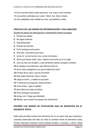 LENGUA CASTELLANA PRIMERO DE BACHILLERATO
SIGNOS DE PUNTUACIÓN. EJERCICIOS. Página 4
14.En la reunión había cuatro personas una mujer y tres hombres.
15.Los puntos cardinales son cuatro Norte, Sur, Este y Oeste.
16.Las cualidades más visibles son dos puntualidad y orden.
PRÁCTICA DE LOS SIGNOS DE INTERROGACIÓN Y EXCLAMACIÓN
1. Dónde has estado
Escribe los signos de interrogación o exclamación donde convenga.
2. No digas tonterías
3. Qué barbaridad
4. Pobres de nosotros
5. Pudo averiguar qué quería
6. Qué dice qué piensa qué hace
7. Ay de mí ay de mis los míos ay de mis bienes.
8. Opino que tienes razón, pero sabes lo que haría yo en tu lugar
9. Juan se hizo con el balón, y qué exhibición dedicó al equipo contrario
10.En iguales circunstancias, qué habrías hecho tú
11.No lo estoy castigando, por que lo habría de hacer
12.Privado de la razón, qué es el hombre
13.Qué están haciendo, dijo su madre.
14.Llegó la noche , y sabéis lo que pasó
15.Y entonces me preguntó: tienes hambre
16.A las armas rugió el capitán.
17.Qué útiles son todos los libros
18.Pudo averiguar qué quería
19.Amigo mío: Tengo que felicitarte
20.Rápido, que acudan los equipos de salvamento
ESCRIBE LOS SIGNOS DE PUNTUACIÓN QUE SE NECESITEN EN EL
SIGUIENTE TEXTO
Estos días de atrás cuando hizo tantísimo frío no se veían más que cosechas y
cosechas destruidas del hielo por toda la carretera litoral de Barcelona hasta
Tortosa. Murieron inclusive muchos árboles frutales, y naranjos, y olivos. Hasta
 