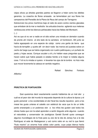 LENGUA CASTELLANA PRIMERO DE BACHILLERATO
SIGNOS DE PUNTUACIÓN. EJERCICIOS. Página 5
viejos olivos ya árboles grandes padres se llegaron a helar como los débiles
geranios. La cosecha de flores arrasada se lamentaban por sus flores los
campesinos del Penedés de la Plana de Reus del campo de Tarragona
Sobrevivían los pinos marítimos bajo el cielo de acero contra vientos glaciales
que entraban de la mar a mediodía los arbustos bravíos agitando sus melenas
verdioscuras entre los blancos peñascales hacia las faldas del Montsant.
(...)
Así es que al no ver a nadie en el sitio echan una mirada en derredor cuando
de pronto ahí mismo al otro lado de la carretera el hombrecín. Allí junto se
había agazapado en una especie de cobijo como una garita de tierra que
hacía de terraplén; y quieto allí sin decir nada las manos así puestas sobre un
cacho de fuego que se había organizado con cuatro palitroques y un puñado de
pasto y hojas secas. Conque acuden a él y le hablan esas preguntas que se
hacen sobre qué había pasado si estaba herido a lo mejor si notaba alguna
cosa. Y él no lo miraba si quiera ni levantar los ojos de la lumbre no hizo más
que mover levemente la cabeza en sentido negativo.
Rafael Sánchez Ferlosio
Alfanhuí
PRÁCTICA DE PUNTUACIÓN
Qué queremos decir exactamente cuando hablamos de un mal olor y
cuál es el peor olor del mundo la respuesta depende de la cultura la época y el
gusto personal a los occidentales el olor fecal les resulta repulsivo pero a los
masai les gusta untarse el cabello con estiércol de vaca que le da un brillo
pardo anaranjado y un poderoso olor a los niños les gustan casi todos los
olores hasta que con la edad aprenden a sentir disgusto ante algunos cuando
el naturalista y conservador de zoológicos Gerald Durrell quiso conseguir
algunos murciélagos de la fruta para su zoo de la isla de Jersey fue a la isla
Rodríguez al este de Madagascar y usó como cebo en su red lo que llamó
"fruta macho" un enorme fruto sólido color pardo, cuya pulpa blanca hedía
 