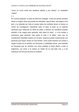 LENGUA CASTELLANA PRIMERO DE BACHILLERATO
SIGNOS DE PUNTUACIÓN. EJERCICIOS. Página 6
"como un cruce entre una sepultura abierta y una cloaca", un verdadero
"osario".
(...)
En muchos aspectos el tacto es difícil de investigar. Todos los demás sentidos
tienen un órgano clave que puede ser estudiado para el tacto ese órgano es la
piel, y se extiende por todo el cuerpo todos los sentidos tienen al menos un
centro de investigación importante salvo el tacto el tacto es un sistema
sensorial cuya influencia es difícil de aislar o eliminar los científicos pueden
estudiar a los ciegos para aprender más sobre la visión y a los sordos o
anósmicos para aprender más sobre el oído o el olfato pero eso es
virtualmente imposible hacerlo con el tacto tampoco pueden experimentar con
personas que hayan nacido sin ese sentido como suele hacerse con sordos o
ciegos el tacto es un sentido con funciones y cualidades únicas pero también
es frecuente que se combine con otros sentidos el tacto afecta a todo el
organismo, así como a la cultura en medio de la cual éste vive y a los
individuos con los que se pone en contacto.
 