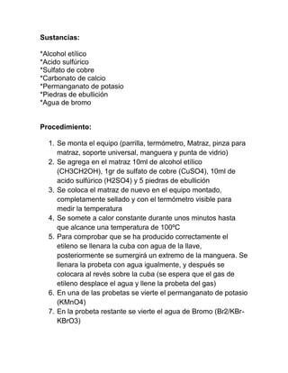Sustancias:

*Alcohol etílico
*Acido sulfúrico
*Sulfato de cobre
*Carbonato de calcio
*Permanganato de potasio
*Piedras de ebullición
*Agua de bromo


Procedimiento:

  1. Se monta el equipo (parrilla, termómetro, Matraz, pinza para
     matraz, soporte universal, manguera y punta de vidrio)
  2. Se agrega en el matraz 10ml de alcohol etílico
     (CH3CH2OH), 1gr de sulfato de cobre (CuSO4), 10ml de
     acido sulfúrico (H2SO4) y 5 piedras de ebullición
  3. Se coloca el matraz de nuevo en el equipo montado,
     completamente sellado y con el termómetro visible para
     medir la temperatura
  4. Se somete a calor constante durante unos minutos hasta
     que alcance una temperatura de 100ºC
  5. Para comprobar que se ha producido correctamente el
     etileno se llenara la cuba con agua de la llave,
     posteriormente se sumergirá un extremo de la manguera. Se
     llenara la probeta con agua igualmente, y después se
     colocara al revés sobre la cuba (se espera que el gas de
     etileno desplace el agua y llene la probeta del gas)
  6. En una de las probetas se vierte el permanganato de potasio
     (KMnO4)
  7. En la probeta restante se vierte el agua de Bromo (Br2/KBr-
     KBrO3)
 