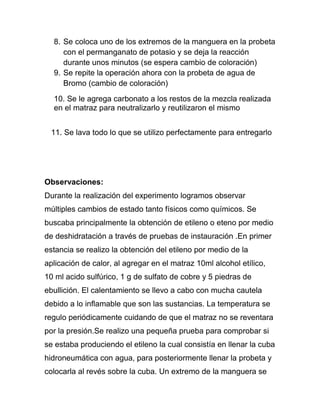 8. Se coloca uno de los extremos de la manguera en la probeta
     con el permanganato de potasio y se deja la reacción
     durante unos minutos (se espera cambio de coloración)
  9. Se repite la operación ahora con la probeta de agua de
     Bromo (cambio de coloración)
  10. Se le agrega carbonato a los restos de la mezcla realizada
  en el matraz para neutralizarlo y reutilizaron el mismo


 11. Se lava todo lo que se utilizo perfectamente para entregarlo




Observaciones:
Durante la realización del experimento logramos observar
múltiples cambios de estado tanto físicos como químicos. Se
buscaba principalmente la obtención de etileno o eteno por medio
de deshidratación a través de pruebas de instauración .En primer
estancia se realizo la obtención del etileno por medio de la
aplicación de calor, al agregar en el matraz 10ml alcohol etílico,
10 ml acido sulfúrico, 1 g de sulfato de cobre y 5 piedras de
ebullición. El calentamiento se llevo a cabo con mucha cautela
debido a lo inflamable que son las sustancias. La temperatura se
regulo periódicamente cuidando de que el matraz no se reventara
por la presión.Se realizo una pequeña prueba para comprobar si
se estaba produciendo el etileno la cual consistía en llenar la cuba
hidroneumática con agua, para posteriormente llenar la probeta y
colocarla al revés sobre la cuba. Un extremo de la manguera se
 