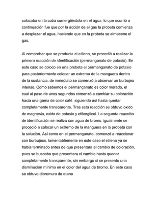 colocaba en la cuba sumergiéndola en el agua, lo que ocurrió a
continuación fue que por la acción de el gas la probeta comienza
a desplazar el agua, haciendo que en la probeta se almacene el
gas.


Al comprobar que se producía el etileno, se procedió a realizar la
primera reacción de identificación (permanganato de potasio). En
este caso se coloco en una probeta el permanganato de potasio
para posteriormente colocar un extremo de la manguera dentro
de la sustancia, de inmediato se comenzó a observar un burbujeo
intenso. Como sabemos el permanganato es color morado, el
cual al paso de unos segundos comenzó a cambiar su coloración
hacia una gama de color café, siguiendo así hasta quedar
completamente transparente. Tras esta reacción se obtuvo oxido
de magnesio, oxido de potasio y etilenglicol. La segunda reacción
de identificación se realizo con agua de bromo, igualmente se
procedió a colocar un extremo de la manguera en la probeta con
la solución. Así como en el permanganato, comenzó a reaccionar
con burbujeos, lamentablemente en este caso el etileno ya se
había terminado antes de que presentara el cambio de coloración,
pues se buscaba que presentara el cambio hasta quedar
completamente transparente, sin embargo si se presento una
disminución mínima en el color del agua de bromo. En este caso
se obtuvo dibromuro de etano
 