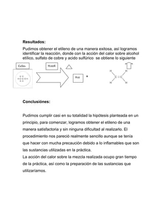 Resultados:
   Pudimos obtener el etileno de una manera exitosa, así logramos
   identificar la reacción, donde con la acción del calor sobre alcohol
   etílico, sulfato de cobre y acido sulfúrico se obtiene lo siguiente
CuSo4               H2so4


                                  H2o    +




   Conclusiónes:


   Pudimos cumplir casi en su totalidad la hipótesis planteada en un
   principio, para comenzar, logramos obtener el etileno de una
   manera satisfactoria y sin ninguna dificultad al realizarlo. El
   procedimiento nos pareció realmente sencillo aunque se tenía
   que hacer con mucha precaución debido a lo inflamables que son
   las sustancias utilizadas en la práctica.
   La acción del calor sobre la mezcla realizada ocupo gran tiempo
   de la práctica, así como la preparación de las sustancias que
   utilizaríamos.
 