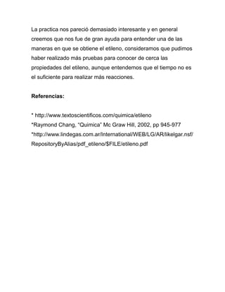 La practica nos pareció demasiado interesante y en general
creemos que nos fue de gran ayuda para entender una de las
maneras en que se obtiene el etileno, consideramos que pudimos
haber realizado más pruebas para conocer de cerca las
propiedades del etileno, aunque entendemos que el tiempo no es
el suficiente para realizar más reacciones.


Referencias:


* http://www.textoscientificos.com/quimica/etileno
*Raymond Chang, “Quimica” Mc Graw Hill, 2002, pp 945-977
*http://www.lindegas.com.ar/International/WEB/LG/AR/likelgar.nsf/
RepositoryByAlias/pdf_etileno/$FILE/etileno.pdf
 