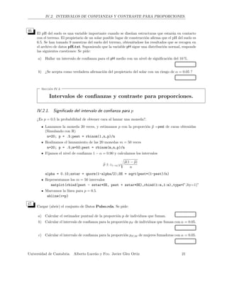 IV.2. INTERVALOS DE CONFIANZAS Y CONTRASTE PARA PROPORCIONES.
46.
El pH del suelo es una variable importante cuando se dise˜nan estructuras que estar´an en contacto
con el terreno. El propietario de un solar posible lugar de construcci´on aﬁrma que el pH del suelo es
6.5. Se han tomado 9 muestras del suelo del terreno, obteni´endose los resultados que se recogen en
el archivo de datos pH.txt. Suponiendo que la variable pH sigue una distribuci´on normal, responde
las siguientes cuestiones: Se pide:
a) Hallar un intervalo de conﬁanza para el pH medio con un nivel de signiﬁcaci´on del 10 %.
b) ¿Se acepta como verdadera aﬁrmaci´on del propietario del solar con un riesgo de α = 0.05 ?
Secci´on IV.2
Intervalos de conﬁanzas y contraste para proporciones.
IV.2.1. Signiﬁcado del intervalo de conﬁanza para p
¿Es p = 0.5 la probabilidad de obtener cara al lanzar una moneda?.
Lanzamos la moneda 20 veces, y estimamos p con la proporci´on p =pest de caras obtenidas
(Simulando con R)
n=20; p = .5;pest = rbinom(1,n,p)/n
Realizamos el lanzamiento de las 20 monedas m = 50 veces
n=20; p = .5;m=50;pest = rbinom(m,n,p)/n
Fijamos el nivel de conﬁanza 1 − α = 0.90 y calculamos los intervalos
p ± z1−α/2
p(1 − p)
n
alpha = 0.10;zstar = qnorm(1-alpha/2);SE = sqrt(pest*(1-pest)/n)
Representamos los m = 50 intervalos
matplot(rbind(pest - zstar*SE, pest + zstar*SE),rbind(1:m,1:m),type=l”,lty=1)”
Marcamos la l´ınea para p = 0.5.
abline(v=p)
47.
Cargar (abrir) el conjunto de Datos Pulso.rda. Se pide:
a) Calcular el estimador puntual de la proporci´on p de individuos que fuman.
b) Calcular el intervalo de conﬁanza para la proporci´on pF de individuos que fuman con α = 0.05.
c) Calcular el intervalo de conﬁanza para la proporci´on pF |M de mujeres fumadoras con α = 0.05.
Universidad de Cantabria. Alberto Luce˜no y Fco. Javier Glez Ortiz 21
 