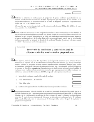 IV.3. INTERVALO DE CONFIANZA Y CONTRASTES PARA LA
DIFERENCIA DE DOS MEDIAS O DOS PROPORCIONES.
intervalo
48.
Calcular un intervalo de conﬁanza para la proporci´on de piezas conformes p producidas en una
f´abrica, usando un nivel de conﬁanza de 0,95. Supongamos que disponemos de una muestra en la
que se han observado 79 piezas conformes de un total de 80 piezas analizadas. En primer lugar,
vemos que x = 79, n = 80 y α = 0.05.
(Comprobar que la soluci´on aportada por R, coincide con la f´ormula (7.7) p. 316 del libro de texto
de A.Luce˜no- Fco J.Glez Ortiz)
49.
Cierta medicina, en tabletas, ha sido comprobada eﬁcaz en el alivio de una alergia en mas del 60 % de
los pacientes. El fabricante ha desarrollado una version soluble del producto y desear comprobar si la
medicina en esta forma es igual de eﬁcaz. Se toma una muestra de 40 personas que tienen la alergia,
el nuevo producto alivio a 32 de ellos. Hay suﬁciente evidencia para sugerir que la introducci´on
de la version soluble ha alterado la eﬁcacia de la medicina? Realiza el contraste relevante usando
α = 0.01 ? Encuentra el nivel critico (p-valor).
Secci´on IV.3
Intervalo de conﬁanza y contrastes para la
diferencia de dos medias o dos proporciones.
50.
Una empresa tiene en su poder dos dispositivos para mejorar la eﬁciencia de los sistemas de cale-
facci´on en los hogares; uno de ellos funciona con energ´ıa el´ectrica (sistema 1) y el otro con energ´ıa
t´ermica (sistema 2). Se quiere estudiar si ambos dispositivos son igualmente efectivos, para lo cual
se compara el consumo de energ´ıa en 90 hogares que tienen uno u otro sistema; los datos del estudio
se recogen en el archivo energ´ıa.rda. Suponiendo que se ha llevado a cabo un test de igualdad de
varianzas en el cual no se han encontrado evidencias que hagan pensar que dichas varianzas son
distintas y para un nivel de conﬁanza del 95 %, responde a las siguientes cuestiones:
a) Intervalo de conﬁanza para la diferencia de medias.
b) Valor del estad´ıstico t de contraste.
c) Valor del p-valor.
d) Contrastar la igualdad de la variabilidad (varianzas) de ambos sistemas.
51.
Supongamos que en 8 f´abricas similares se ha medido el n´umero de horas×trabajador que se ha
perdido durante un a˜no. Posteriormente se ha implantado un programa de seguridad en todas estas
f´abricas y se ha vuelto a medir en cada una de ellas el n´umero de horas×trabajador perdidas durante
otro a˜no. A partir de estos datos puede obtenerse un intervalo de conﬁanza al nivel de conﬁanza
0,95 para la diferencia entre el n´umero medio de horas perdidas antes y despu´es de implantar el
programa de seguridad.
Universidad de Cantabria. Alberto Luce˜no y Fco. Javier Glez Ortiz 23
 