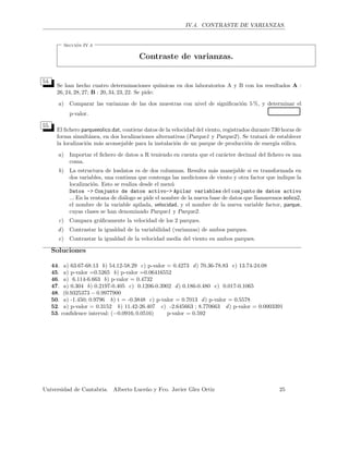 IV.4. CONTRASTE DE VARIANZAS.
Secci´on IV.4
Contraste de varianzas.
54.
Se han hecho cuatro determinaciones qu´ımicas en dos laboratorios A y B con los resultados A :
26, 24, 28, 27; B : 20, 34, 23, 22. Se pide:
a) Comparar las varianzas de las dos muestras con nivel de signiﬁcaci´on 5 %, y determinar el
p-valor.
55.
El ﬁchero parqueeolico.dat, contiene datos de la velocidad del viento, registrados durante 730 horas de
forma simult´anea, en dos localizaciones alternativas (Parque1 y Parque2). Se tratar´a de establecer
la localizaci´on m´as aconsejable para la instalaci´on de un parque de producci´on de energ´ıa e´olica.
a) Importar el ﬁchero de datos a R teniendo en cuenta que el car´acter decimal del ﬁchero es una
coma.
b) La estructura de losdatos es de dos columnas. Resulta m´as manejable si es transformada en
dos variables, una continua que contenga las mediciones de viento y otra factor que indique la
localizaci´on. Esto se realiza desde el men´u
Datos -> Conjunto de datos activo-> Apilar variables del conjunto de datos activo
... En la ventana de di´alogo se pide el nombre de la nueva base de datos que llamaremos eolico2,
el nombre de la variable apilada, velocidad, y el nombre de la nueva variable factor, parque,
cuyas clases se han denominado Parque1 y Parque2.
c) Compara gr´aﬁcamente la velocidad de los 2 parques.
d) Contrastar la igualdad de la variabilidad (varianzas) de ambos parques.
e) Contrastar la igualdad de la velocidad media del viento en ambos parques.
Soluciones
44. a) 63.67-68.13 b) 54.12-58.29 c) p-valor = 0.4273 d) 70.36-78.83 e) 13.74-24.08
45. a) p-valor =0.5265 b) p-valor =0.06416552
46. a) 6.114-6.663 b) p-valor = 0.4732
47. a) 0.304 b) 0.2197-0.405 c) 0.1206-0.3902 d) 0.186-0.480 e) 0.017-0.1065
48. (0.9325373 − 0.9977900
50. a) -1.450; 0.9796 b) t = -0.3848 c) p-valor = 0.7013 d) p-valor = 0.5578
52. a) p-valor = 0.3152 b) 11.42-26.407 c) -2.645663 ; 8.770663 d) p-valor = 0.0003391
53. conﬁdence interval: (−0.0916; 0.0516) p-valor = 0.592
Universidad de Cantabria. Alberto Luce˜no y Fco. Javier Glez Ortiz 25
 