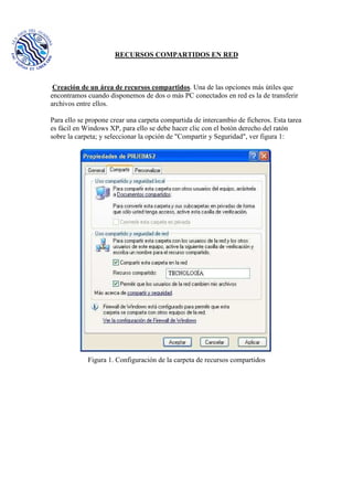 RECURSOS COMPARTIDOS EN RED
Creación de un área de recursos compartidos. Una de las opciones más útiles que
encontramos cuando disponemos de dos o más PC conectados en red es la de transferir
archivos entre ellos.
Para ello se propone crear una carpeta compartida de intercambio de ficheros. Esta tarea
es fácil en Windows XP, para ello se debe hacer clic con el botón derecho del ratón
sobre la carpeta; y seleccionar la opción de "Compartir y Seguridad", ver figura 1:
Figura 1. Configuración de la carpeta de recursos compartidos
 