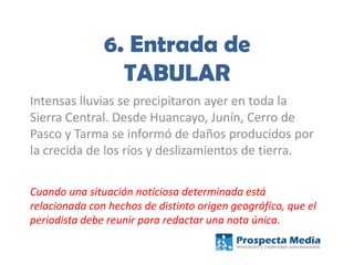 6. Entrada de
TABULAR
Intensas lluvias se precipitaron ayer en toda la
Sierra Central. Desde Huancayo, Junín, Cerro de
Pasco y Tarma se informó de daños producidos por
la crecida de los ríos y deslizamientos de tierra.
Cuando una situación noticiosa determinada está
relacionada con hechos de distinto origen geográfico, que el
periodista debe reunir para redactar una nota única.
 