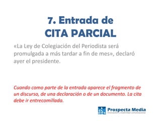 7. Entrada de
CITA PARCIAL
«La Ley de Colegiación del Periodista será
promulgada a más tardar a fin de mes», declaró
ayer el presidente.
Cuando como parte de la entrada aparece el fragmento de
un discurso, de una declaración o de un documento. La cita
debe ir entrecomillada.
 