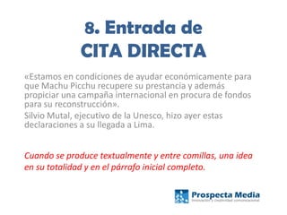 8. Entrada de
CITA DIRECTA
«Estamos en condiciones de ayudar económicamente para
que Machu Picchu recupere su prestancia y además
propiciar una campaña internacional en procura de fondos
para su reconstrucción».
Silvio Mutal, ejecutivo de la Unesco, hizo ayer estas
declaraciones a su llegada a Lima.
Cuando se produce textualmente y entre comillas, una idea
en su totalidad y en el párrafo inicial completo.
 