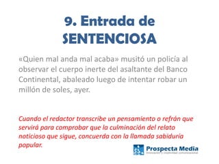 9. Entrada de
SENTENCIOSA
«Quien mal anda mal acaba» musitó un policía al
observar el cuerpo inerte del asaltante del Banco
Continental, abaleado luego de intentar robar un
millón de soles, ayer.
Cuando el redactor transcribe un pensamiento o refrán que
servirá para comprobar que la culminación del relato
noticioso que sigue, concuerda con la llamada sabiduría
popular.
 
