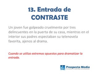 13. Entrada de
CONTRASTE
Un joven fue golpeado cruelmente por tres
delincuentes en la puerta de su casa, mientras en el
interior sus padres espectaban su telenovela
favorita, ajenos al drama.
Cuando se utiliza extremos opuestos para dramatizar la
entrada.
 
