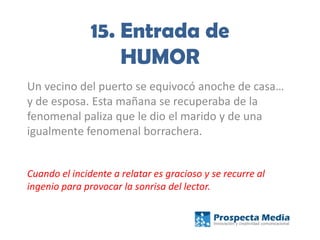 15. Entrada de
HUMOR
Un vecino del puerto se equivocó anoche de casa…
y de esposa. Esta mañana se recuperaba de la
fenomenal paliza que le dio el marido y de una
igualmente fenomenal borrachera.
Cuando el incidente a relatar es gracioso y se recurre al
ingenio para provocar la sonrisa del lector.
 