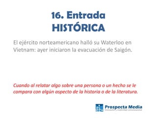 16. Entrada
HISTÓRICA
El ejército norteamericano halló su Waterloo en
Vietnam: ayer iniciaron la evacuación de Saigón.
Cuando al relatar algo sobre una persona o un hecho se le
compara con algún aspecto de la historia o de la literatura.
 