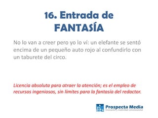 16. Entrada de
FANTASÍA
No lo van a creer pero yo lo ví: un elefante se sentó
encima de un pequeño auto rojo al confundirlo con
un taburete del circo.
Licencia absoluta para atraer la atención; es el empleo de
recursos ingeniosos, sin límites para la fantasía del redactor.
 