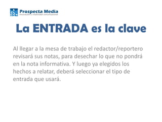 La ENTRADA es la clave
Al llegar a la mesa de trabajo el redactor/reportero
revisará sus notas, para desechar lo que no pondrá
en la nota informativa. Y luego ya elegidos los
hechos a relatar, deberá seleccionar el tipo de
entrada que usará.
 