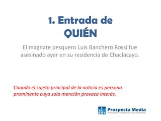 1. Entrada de
QUIÉN
El magnate pesquero Luis Banchero Rossi fue
asesinado ayer en su residencia de Chaclacayo.
Cuando el sujeto principal de la noticia es persona
prominente cuya sola mención provoca interés.
 