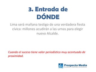 3. Entrada de
DÓNDE
Lima será mañana testigo de una verdadera fiesta
cívica: millones acudirán a las urnas para elegir
nuevo Alcalde.
Cuando el suceso tiene valor periodístico muy acentuado de
proximidad.
 