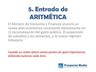 5. Entrada de
ARITMÉTICA
El Ministro de Economía y Finanzas anunció un
nuevo plan económico consistente básicamente en:
1) racionalización del gasto público, 2) suspensión
de subsidios a los alimentos, y 3) nuevo régimen
tributario.
Cuando un relato ofrece varios puntos de igual importancia,
debiendo numerar cada item.
 