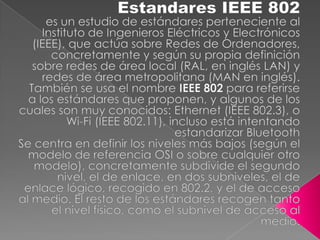 Estandares IEEE 802  es un estudio de estándares perteneciente al Instituto de Ingenieros Eléctricos y Electrónicos (IEEE), que actúa sobre Redes de Ordenadores, concretamente y según su propia definición sobre redes de área local (RAL, en inglés LAN) y redes de área metropolitana (MAN en inglés). También se usa el nombre IEEE 802 para referirse a los estándares que proponen, y algunos de los cuales son muy conocidos: Ethernet (IEEE 802.3), o Wi-Fi (IEEE 802.11), incluso está intentando estandarizar Bluetooth Se centra en definir los niveles más bajos (según el modelo de referencia OSI o sobre cualquier otro modelo), concretamente subdivide el segundo nivel, el de enlace, en dos subniveles, el de enlace lógico, recogido en 802.2, y el de acceso al medio. El resto de los estándares recogen tanto el nivel físico, como el subnivel de acceso al medio. 