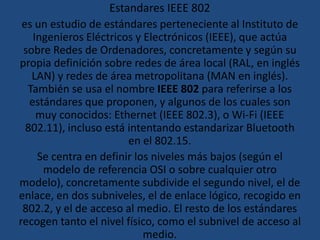 Estandares IEEE 802  es un estudio de estándares perteneciente al Instituto de Ingenieros Eléctricos y Electrónicos (IEEE), que actúa sobre Redes de Ordenadores, concretamente y según su propia definición sobre redes de área local (RAL, en inglés LAN) y redes de área metropolitana (MAN en inglés). También se usa el nombre IEEE 802 para referirse a los estándares que proponen, y algunos de los cuales son muy conocidos: Ethernet (IEEE 802.3), o Wi-Fi (IEEE 802.11), incluso está intentando estandarizar Bluetoothen el 802.15. Se centra en definir los niveles más bajos (según el modelo de referencia OSI o sobre cualquier otro modelo), concretamente subdivide el segundo nivel, el de enlace, en dos subniveles, el de enlace lógico, recogido en 802.2, y el de acceso al medio. El resto de los estándares recogen tanto el nivel físico, como el subnivel de acceso al medio. 