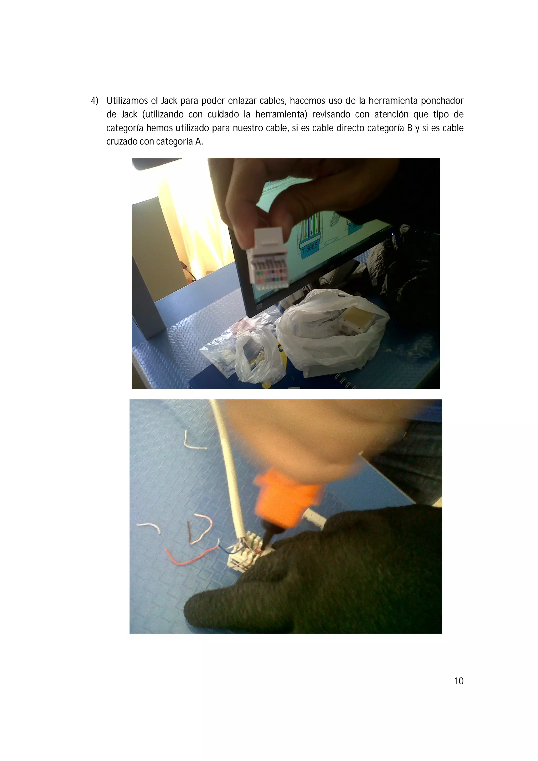 10
4) Utilizamos el Jack para poder enlazar cables, hacemos uso de la herramienta ponchador
de Jack (utilizando con cuidado la herramienta) revisando con atención que tipo de
categoría hemos utilizado para nuestro cable, si es cable directo categoría B y si es cable
cruzado con categoría A.
 