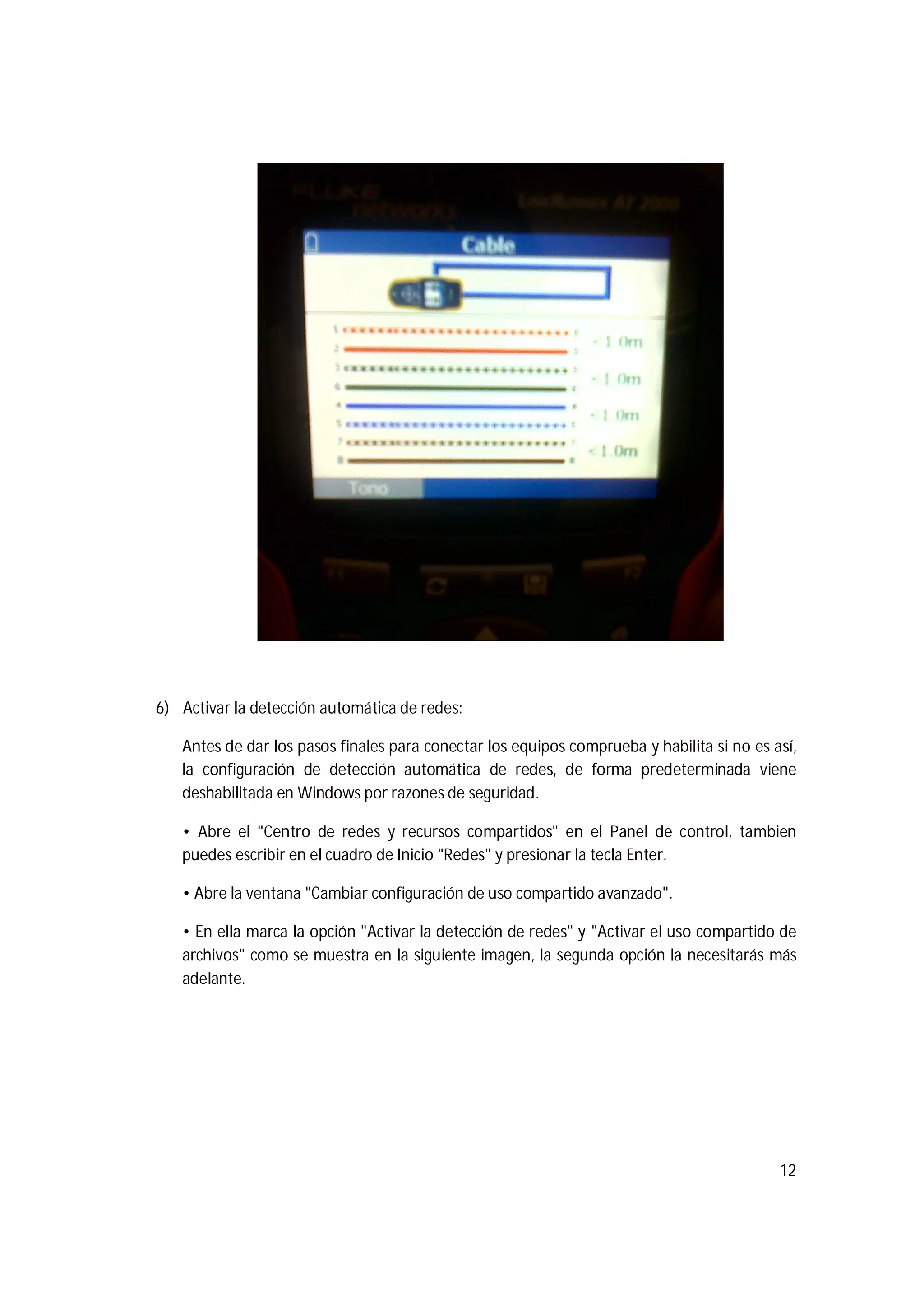 12
6) Activar la detección automática de redes:
Antes de dar los pasos finales para conectar los equipos comprueba y habilita si no es así,
la configuración de detección automática de redes, de forma predeterminada viene
deshabilitada en Windows por razones de seguridad.
• Abre el "Centro de redes y recursos compartidos" en el Panel de control, tambien
puedes escribir en el cuadro de Inicio "Redes" y presionar la tecla Enter.
• Abre la ventana "Cambiar configuración de uso compartido avanzado".
• En ella marca la opción "Activar la detección de redes" y "Activar el uso compartido de
archivos" como se muestra en la siguiente imagen, la segunda opción la necesitarás más
adelante.
 