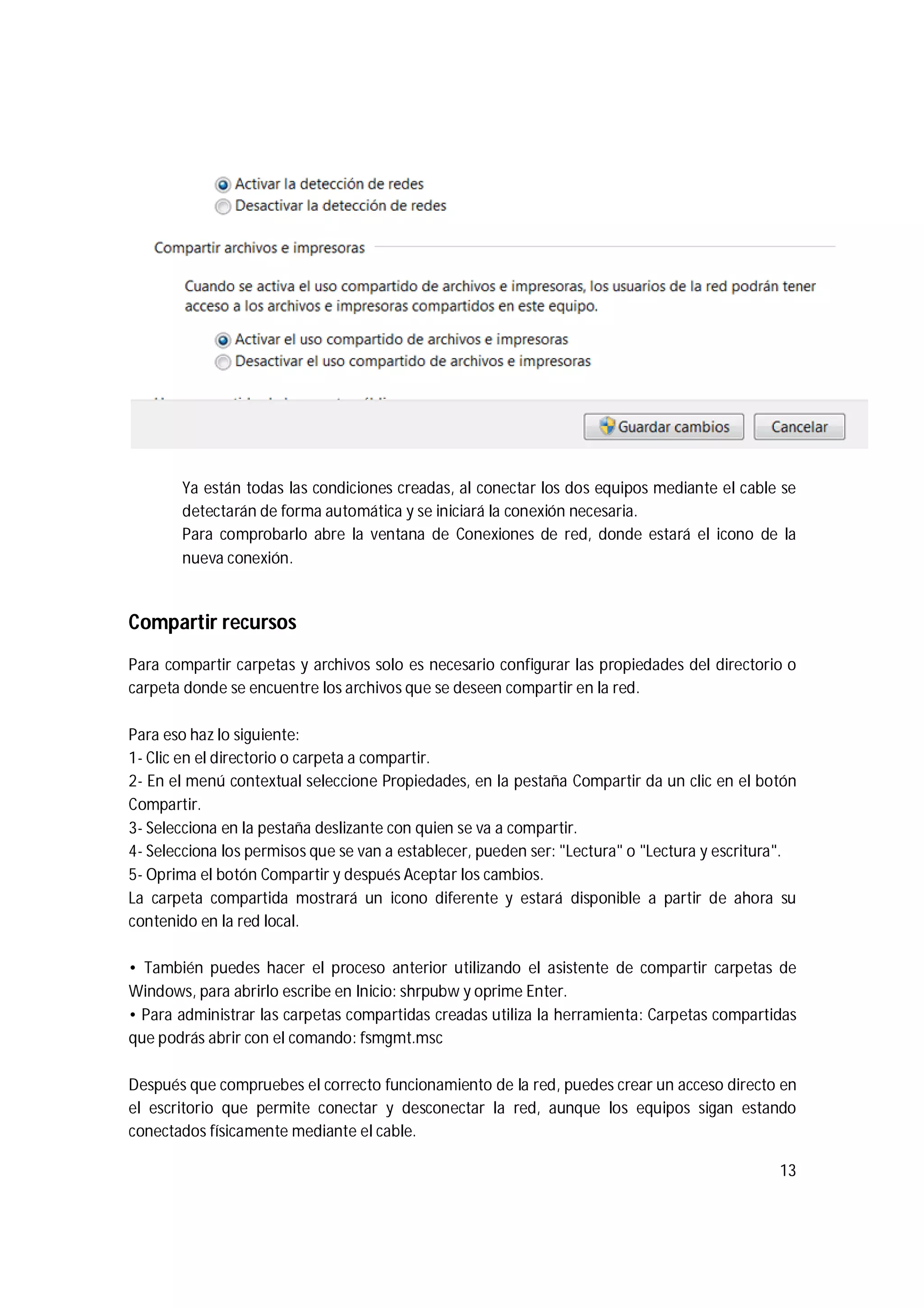 13
Ya están todas las condiciones creadas, al conectar los dos equipos mediante el cable se
detectarán de forma automática y se iniciará la conexión necesaria.
Para comprobarlo abre la ventana de Conexiones de red, donde estará el icono de la
nueva conexión.
Compartir recursos
Para compartir carpetas y archivos solo es necesario configurar las propiedades del directorio o
carpeta donde se encuentre los archivos que se deseen compartir en la red.
Para eso haz lo siguiente:
1- Clic en el directorio o carpeta a compartir.
2- En el menú contextual seleccione Propiedades, en la pestaña Compartir da un clic en el botón
Compartir.
3- Selecciona en la pestaña deslizante con quien se va a compartir.
4- Selecciona los permisos que se van a establecer, pueden ser: "Lectura" o "Lectura y escritura".
5- Oprima el botón Compartir y después Aceptar los cambios.
La carpeta compartida mostrará un icono diferente y estará disponible a partir de ahora su
contenido en la red local.
• También puedes hacer el proceso anterior utilizando el asistente de compartir carpetas de
Windows, para abrirlo escribe en Inicio: shrpubw y oprime Enter.
• Para administrar las carpetas compartidas creadas utiliza la herramienta: Carpetas compartidas
que podrás abrir con el comando: fsmgmt.msc
Después que compruebes el correcto funcionamiento de la red, puedes crear un acceso directo en
el escritorio que permite conectar y desconectar la red, aunque los equipos sigan estando
conectados físicamente mediante el cable.
 