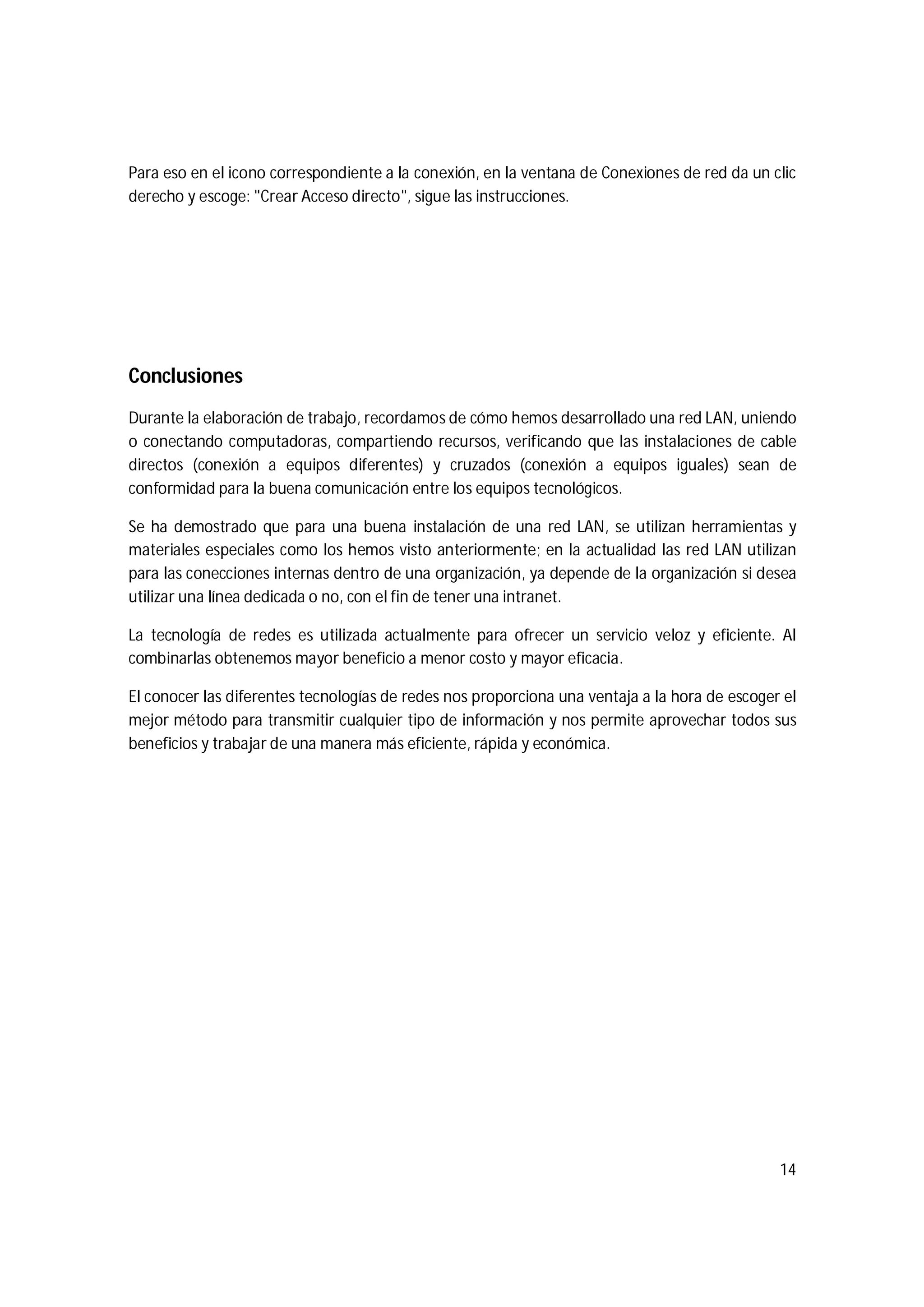 14
Para eso en el icono correspondiente a la conexión, en la ventana de Conexiones de red da un clic
derecho y escoge: "Crear Acceso directo", sigue las instrucciones.
Conclusiones
Durante la elaboración de trabajo, recordamos de cómo hemos desarrollado una red LAN, uniendo
o conectando computadoras, compartiendo recursos, verificando que las instalaciones de cable
directos (conexión a equipos diferentes) y cruzados (conexión a equipos iguales) sean de
conformidad para la buena comunicación entre los equipos tecnológicos.
Se ha demostrado que para una buena instalación de una red LAN, se utilizan herramientas y
materiales especiales como los hemos visto anteriormente; en la actualidad las red LAN utilizan
para las conecciones internas dentro de una organización, ya depende de la organización si desea
utilizar una línea dedicada o no, con el fin de tener una intranet.
La tecnología de redes es utilizada actualmente para ofrecer un servicio veloz y eficiente. Al
combinarlas obtenemos mayor beneficio a menor costo y mayor eficacia.
El conocer las diferentes tecnologías de redes nos proporciona una ventaja a la hora de escoger el
mejor método para transmitir cualquier tipo de información y nos permite aprovechar todos sus
beneficios y trabajar de una manera más eficiente, rápida y económica.
 