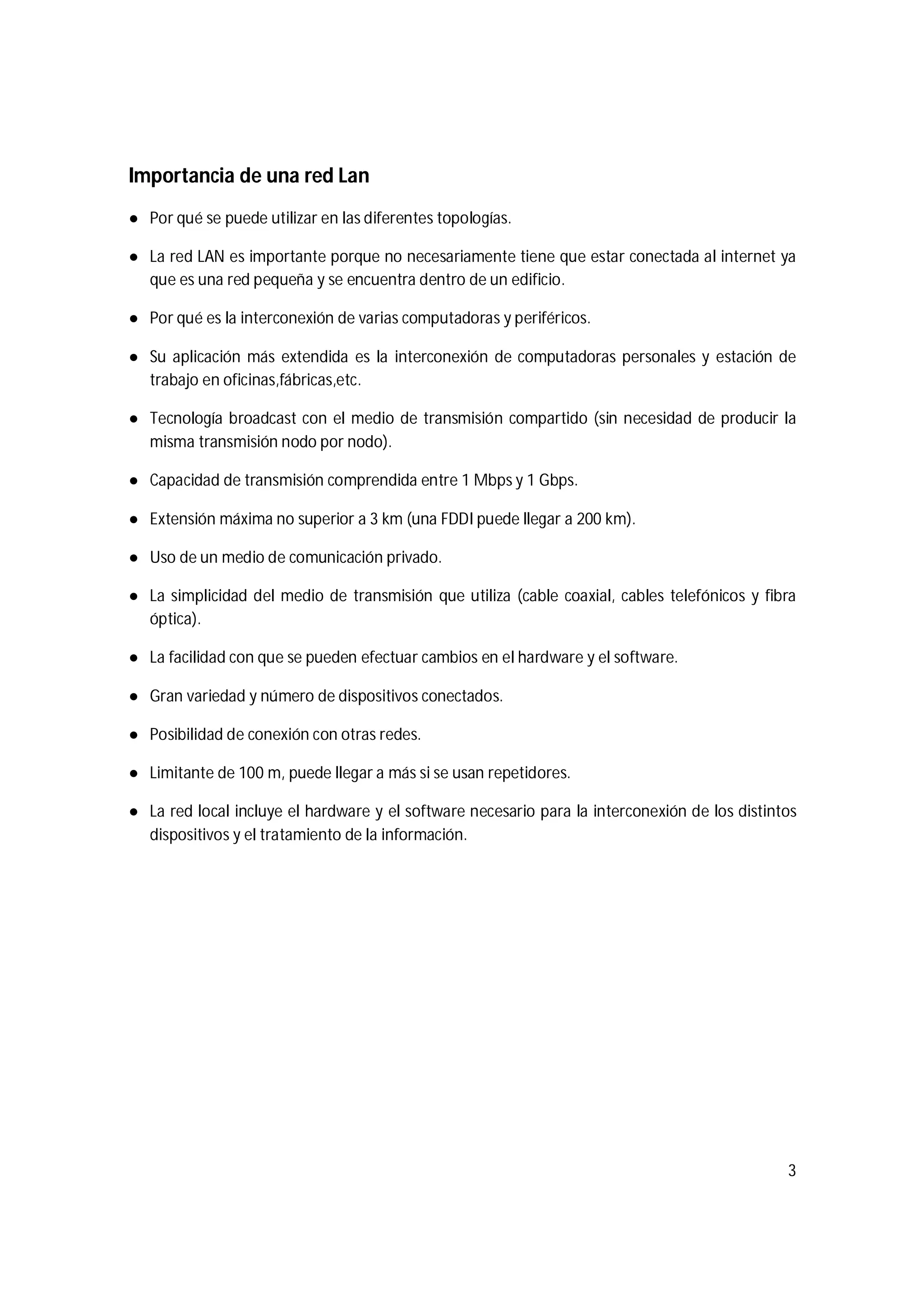 3
Importancia de una red Lan
● Por qué se puede utilizar en las diferentes topologías.
● La red LAN es importante porque no necesariamente tiene que estar conectada al internet ya
que es una red pequeña y se encuentra dentro de un edificio.
● Por qué es la interconexión de varias computadoras y periféricos.
● Su aplicación más extendida es la interconexión de computadoras personales y estación de
trabajo en oficinas,fábricas,etc.
● Tecnología broadcast con el medio de transmisión compartido (sin necesidad de producir la
misma transmisión nodo por nodo).
● Capacidad de transmisión comprendida entre 1 Mbps y 1 Gbps.
● Extensión máxima no superior a 3 km (una FDDI puede llegar a 200 km).
● Uso de un medio de comunicación privado.
● La simplicidad del medio de transmisión que utiliza (cable coaxial, cables telefónicos y fibra
óptica).
● La facilidad con que se pueden efectuar cambios en el hardware y el software.
● Gran variedad y número de dispositivos conectados.
● Posibilidad de conexión con otras redes.
● Limitante de 100 m, puede llegar a más si se usan repetidores.
● La red local incluye el hardware y el software necesario para la interconexión de los distintos
dispositivos y el tratamiento de la información.
 