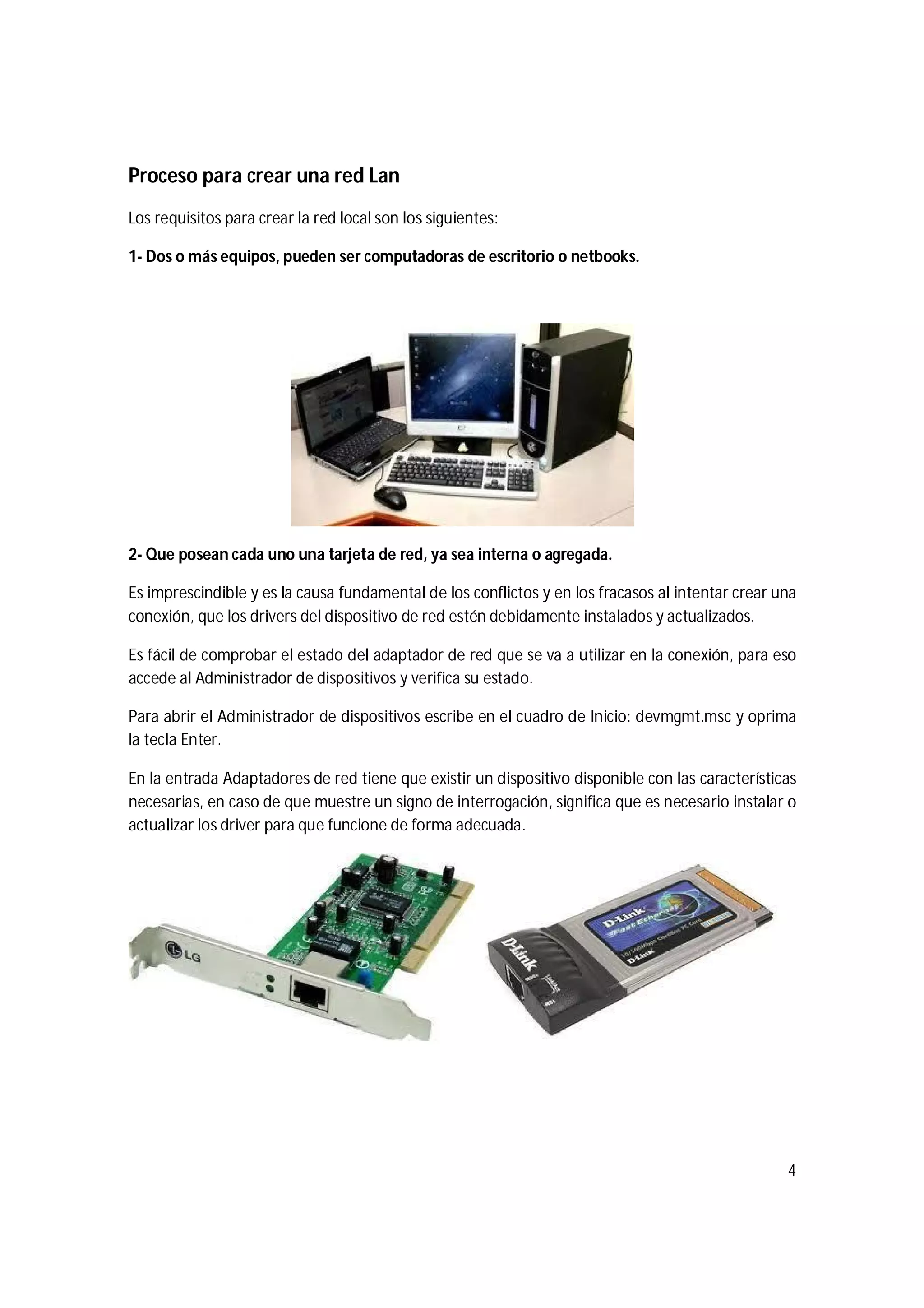 4
Proceso para crear una red Lan
Los requisitos para crear la red local son los siguientes:
1- Dos o más equipos, pueden ser computadoras de escritorio o netbooks.
2- Que posean cada uno una tarjeta de red, ya sea interna o agregada.
Es imprescindible y es la causa fundamental de los conflictos y en los fracasos al intentar crear una
conexión, que los drivers del dispositivo de red estén debidamente instalados y actualizados.
Es fácil de comprobar el estado del adaptador de red que se va a utilizar en la conexión, para eso
accede al Administrador de dispositivos y verifica su estado.
Para abrir el Administrador de dispositivos escribe en el cuadro de Inicio: devmgmt.msc y oprima
la tecla Enter.
En la entrada Adaptadores de red tiene que existir un dispositivo disponible con las características
necesarias, en caso de que muestre un signo de interrogación, significa que es necesario instalar o
actualizar los driver para que funcione de forma adecuada.
 