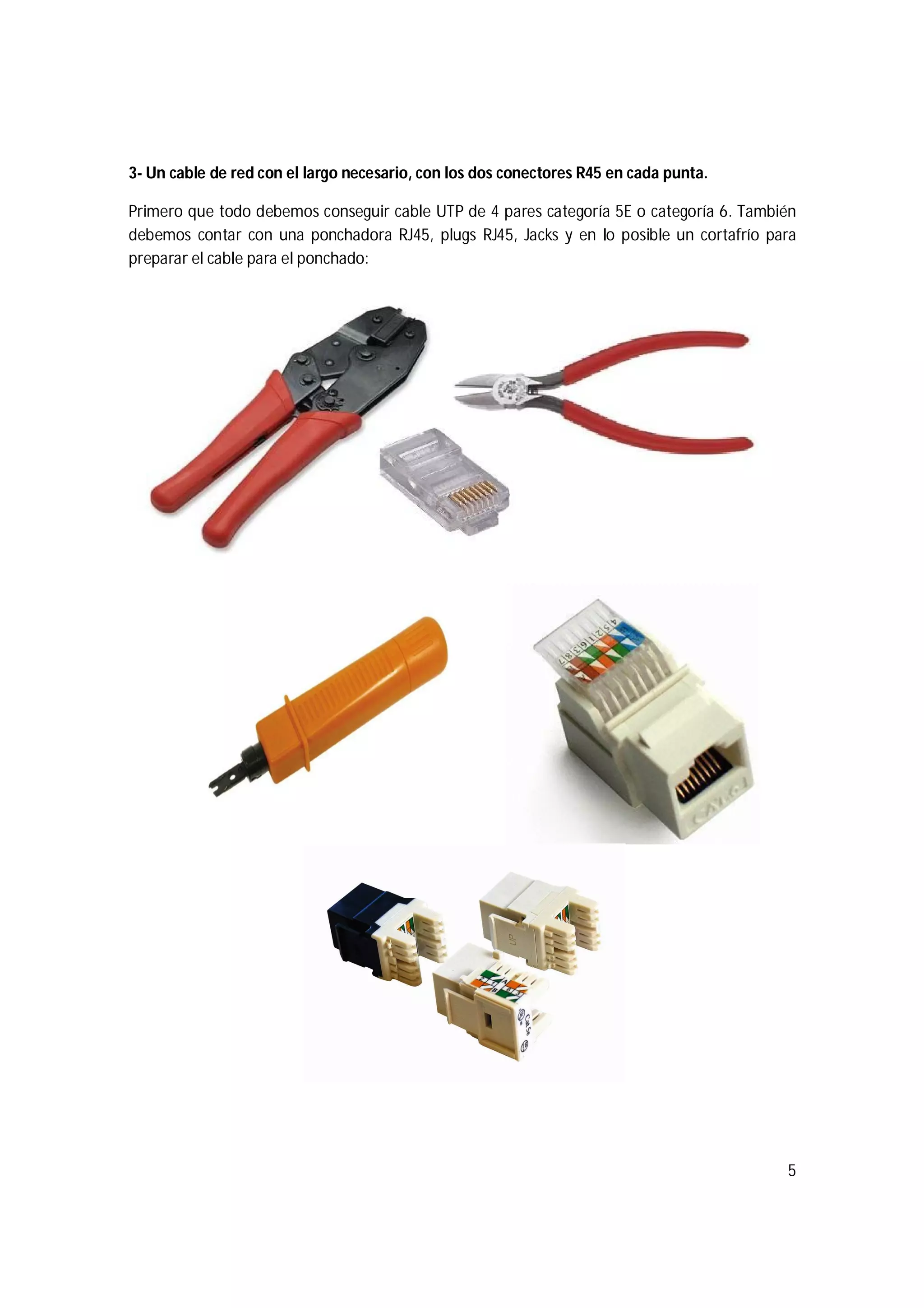 5
3- Un cable de red con el largo necesario, con los dos conectores R45 en cada punta.
Primero que todo debemos conseguir cable UTP de 4 pares categoría 5E o categoría 6. También
debemos contar con una ponchadora RJ45, plugs RJ45, Jacks y en lo posible un cortafrío para
preparar el cable para el ponchado:
 