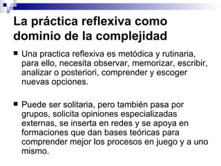 La práctica reflexiva como dominio de la complejidad Una practica reflexiva es metódica y rutinaria, para ello, necesita observar, memorizar, escribir, analizar o posteriori, comprender y escoger nuevas opciones. Puede ser solitaria, pero también pasa por grupos, solicita opiniones especializadas externas, se inserta en redes y se apoya en formaciones que dan bases teóricas para comprender mejor los procesos en juego y a uno mismo. 