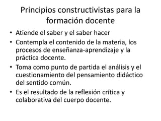 Principios constructivistas para la
formación docente
• Atiende el saber y el saber hacer
• Contempla el contenido de la materia, los
procesos de enseñanza-aprendizaje y la
práctica docente.
• Toma como punto de partida el análisis y el
cuestionamiento del pensamiento didáctico
del sentido común.
• Es el resultado de la reflexión crítica y
colaborativa del cuerpo docente.
 