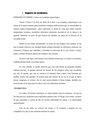 Registro de incidentes:
EPISODIO OCURRIDO: visita a un complejo arqueológico.
Vamos a llevar a la clase de niños de 4 años a un complejo arqueológico con
ruinas de la época romana, para enseñarles antiguas edificaciones que se encontraban en
nuestra región antiguamente, para explicarles el modo de vida que tenían nuestros
antepasados romanos, mostrarles diferentes elementos decorativos de la época y en
general, hablarles un poco de qué manera ha influido esa parte de la historia en la
sociedad actual.
Dentro de las ruinas encontramos: lo restos de una antigua casa romana, en las
que se puede observar con claridad donde estaban ubicadas las diferentes estancias, las
columnas y bloques que sujetaban y formaban la estructura de la casa, bustos, vasijas,
platos y demás elemento típicos de cualquier casa romana.
Un poco más lejos, encontramos una calzada romana que va a parar a un puente,
también perteneciente a la misma época.
En esta calzada, se puede observar que esta toda hecha de pequeñas piedras,
además aún hoy, se pueden apreciar las marcas de los antiguos carros que circulaban
por allí. El puente, que aún se conserva es bastante buen estado, está formado por
piedras mucho más grandes. El puente pasa por encima de un río en el que es típico
pescar cangrejos en verano, con lo cual, aprovechando el buen tiempo, también nos
acercaremos al río para que los niños vean a los diferentes animales.
INCIDENTES:
Los niños, de buenas a primeras, no saben quiénes eran los romanos, así que en
los días previos, tendremos que explicarles quienes eran. Al llegar a las ruinas, veremos
de que recuerdan y a partir de ahí, les iremos explicando las ruinas, y lo mencionado
anteriormente.
Una de las niñas ya conocía las ruinas, y le comenta a algunos de sus
compañeros lo que es una columna mientras la señala.
 