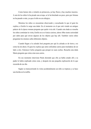 Como hemos ido a visitarlo en primavera, ya hay flores y hay muchos insectos.
A uno de los niños le ha picado una avispa, se le ha hinchado un poco, pero por fortuna
no ha pasado a más, ya que el niño no era alérgico.
Mientras los niños se encuentran observando y escuchando lo que el guía les
explica, a Emilio le surge una duda. En el momento en el que está viendo un antiguo
palacio de la época romana pregunta que quién vivía ahí. Cuando esta duda es resuelta
los niños continúan la visita, Emilio no es el único curioso, ahora Alba siente curiosidad
por saber para qué sirven algunos de los objetos que hay allí. También varios niños
preguntan los mismos sobre diferentes objetos.
Cuando llegan a la calzada José pregunta por qué la calzada es de tierra y no
como las de ahora. El guía les explica que antes utilizaban carros para trasladarse de un
lado a otro. Entonces Carlos pregunta que porqué no usan coches. Resuelta esta duda
María pregunta que cómo eran esos carros.
En ese momento interviene Paula diciendo que ella ya había estado allí y su
padre le había explicado cómo eran, y después da una pequeña explicación de lo que
recuerda de ese día.
Según va transcurriendo la visita accidentalmente un niño se tropieza y se hace
una herida en la rodilla.
 